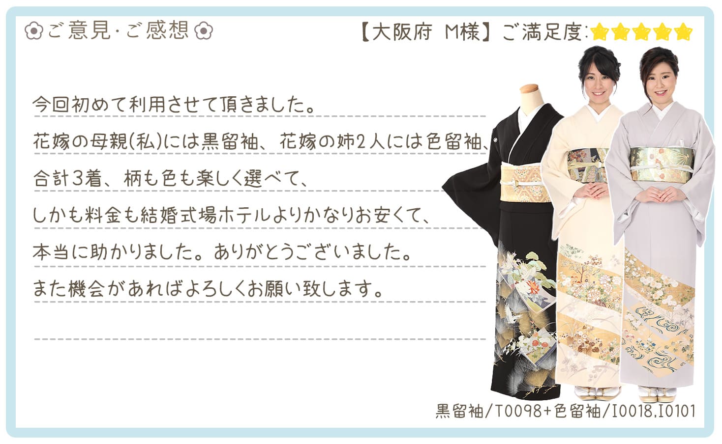 きものレンタリエ:結婚式着物レンタル大阪府のお客様のお声•口コミ「花嫁の母親(私)には黒留袖、花嫁の姉2人には色留袖、合計3着、柄も色も楽しく選べて、しかも料金も結婚式場ホテルよりかなりお安くて、本当に助かりました。」"